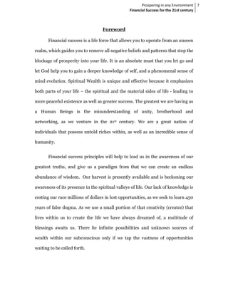 Prospering in any Environment 7
                                                  Financial Success for the 21st century



                                   Foreword

       Financial success is a life force that allows you to operate from an unseen

realm, which guides you to remove all negative beliefs and patterns that stop the

blockage of prosperity into your life. It is an absolute must that you let go and

let God help you to gain a deeper knowledge of self, and a phenomenal sense of

mind evolution. Spiritual Wealth is unique and effective because it emphasizes

both parts of your life – the spiritual and the material sides of life - leading to

more peaceful existence as well as greater success. The greatest we are having as

a Human Beings is the misunderstanding of unity, brotherhood and

networking, as we venture in the 21st century. We are a great nation of

individuals that possess untold riches within, as well as an incredible sense of

humanity.


       Financial success principles will help to lead us in the awareness of our

greatest truths, and give us a paradigm from that we can create an endless

abundance of wisdom. Our harvest is presently available and is beckoning our

awareness of its presence in the spiritual valleys of life. Our lack of knowledge is

costing our race millions of dollars in lost opportunities, as we seek to learn 450

years of false dogma. As we use a small portion of that creativity (creator) that

lives within us to create the life we have always dreamed of, a multitude of

blessings awaits us. There lie infinite possibilities and unknown sources of

wealth within our subconscious only if we tap the vastness of opportunities

waiting to be called forth.
 