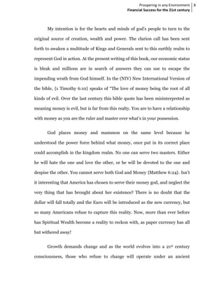 Prospering in any Environment 8
                                                 Financial Success for the 21st century



      My intention is for the hearts and minds of god’s people to turn to the

original source of creation, wealth and power. The clarion call has been sent

forth to awaken a multitude of Kings and Generals sent to this earthly realm to

represent God in action. At the present writing of this book, our economic status

is bleak and millions are in search of answers they can use to escape the

impending wrath from God himself. In the (NIV) New International Version of

the bible, {1 Timothy 6:10} speaks of “The love of money being the root of all

kinds of evil. Over the last century this bible quote has been misinterpreted as

meaning money is evil, but is far from this realty. You are to have a relationship

with money as you are the ruler and master over what’s in your possession.


      God places money and mammon on the same level because he

understood the power force behind what money, once put in its correct place

could accomplish in the kingdom realm. No one can serve two masters. Either

he will hate the one and love the other, or he will be devoted to the one and

despise the other. You cannot serve both God and Money {Matthew 6:24}. Isn’t

it interesting that America has chosen to serve their money god, and neglect the

very thing that has brought about her existence? There is no doubt that the

dollar will fall totally and the Euro will be introduced as the new currency, but

so many Americans refuse to capture this reality. Now, more than ever before

has Spiritual Wealth become a reality to reckon with, as paper currency has all

but withered away!


      Growth demands change and as the world evolves into a 21st century

consciousness, those who refuse to change will operate under an ancient
 