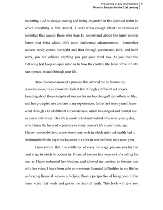 Prospering in any Environment 9
                                                  Financial Success for the 21st century



anointing. God is always moving and being expansive in the spiritual realm in

which everything is first created. I can’t stress enough about the vastness of

potential that awaits those who dare to understand about the inner cosmic

forces that bring about life’s most intellectual advancements.          Remember

success rarely comes overnight and that through persistence, faith, and hard

work, you can achieve anything you put your mind too. As you read the

following text keep an open mind as to how the creative life force of the infinite

can operate, in and through your life.


       Once I become aware of a process that allowed me to finance my

consciousness, I was allowed to look at life through a different set of eyes.

Learning about the principles of success for me has changed my outlook on life,

and has prompted me to share in my experiences. In the last seven years I have

went through a lot of difficult circumstances, which has shaped and molded me

as a new individual. Our life is constructed and molded into seven year cycles,

which form the basis of experience in every person's life at particular age.

I have transcended into a new seven year cycle in which spiritual wealth had to

be formulated into my consciousness in order to survive these next seven year.

       I now realize that, the subtleties of every life stage prepare you for the

next stage in which to operate in. Financial success has been sort of a calling for

me, as I have embraced her wisdom, and allowed my passion to become one

with her voice. I have been able to overcome financial difficulties in my life by

embracing financial success principles, from a perspective of being open to the

inner voice that leads and guides me into all truth. This book will give you
 