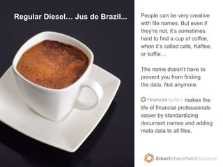 Regular Diesel… Jus de Brazil... People can be very creative with file names. But even if they’re not, it’s sometimes hard to find a cup of coffee, when it’s called café, Kaffee, or koffie…   The name doesn’t have to prevent you from finding the data. Not anymore. Financial Suite © makes the life of financial professionals easier by standardizing document names and adding meta data to all files. 