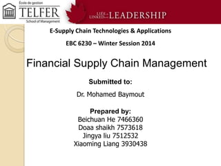 E-Supply Chain Technologies & Applications

EBC 6230 – Winter Session 2014

Financial Supply Chain Management
Submitted to:
Dr. Mohamed Baymout
Prepared by:
Beichuan He 7466360
Doaa shaikh 7573618
Jingya liu 7512532
Xiaoming Liang 3930438

 