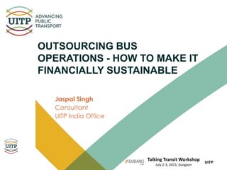Talking Transit Workshop
July 2-3, 2015, Gurgaon
UITP
OUTSOURCING BUS
OPERATIONS - HOW TO MAKE IT
FINANCIALLY SUSTAINABLE
Jaspal Singh
Consultant
UITP India Office
 