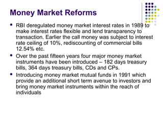 Money Market Reforms
 RBI deregulated money market interest rates in 1989 to
make interest rates flexible and lend transparency to
transaction. Earlier the call money was subject to interest
rate ceiling of 10%, rediscounting of commercial bills
12.54% etc.
 Over the past fifteen years four major money market
instruments have been introduced – 182 days treasury
bills, 364 days treasury bills, CDs and CPs.
 Introducing money market mutual funds in 1991 which
provide an additional short term avenue to investors and
bring money market instruments within the reach of
individuals
 