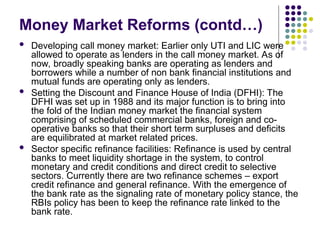  Developing call money market: Earlier only UTI and LIC were
allowed to operate as lenders in the call money market. As of
now, broadly speaking banks are operating as lenders and
borrowers while a number of non bank financial institutions and
mutual funds are operating only as lenders.
 Setting the Discount and Finance House of India (DFHI): The
DFHI was set up in 1988 and its major function is to bring into
the fold of the Indian money market the financial system
comprising of scheduled commercial banks, foreign and co-
operative banks so that their short term surpluses and deficits
are equilibrated at market related prices.
 Sector specific refinance facilities: Refinance is used by central
banks to meet liquidity shortage in the system, to control
monetary and credit conditions and direct credit to selective
sectors. Currently there are two refinance schemes – export
credit refinance and general refinance. With the emergence of
the bank rate as the signaling rate of monetary policy stance, the
RBIs policy has been to keep the refinance rate linked to the
bank rate.
Money Market Reforms (contd…)
 