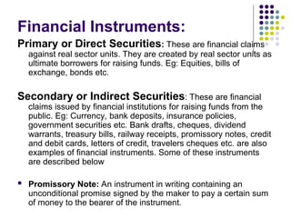 Financial Instruments:
Primary or Direct Securities: These are financial claims
against real sector units. They are created by real sector units as
ultimate borrowers for raising funds. Eg: Equities, bills of
exchange, bonds etc.
Secondary or Indirect Securities: These are financial
claims issued by financial institutions for raising funds from the
public. Eg: Currency, bank deposits, insurance policies,
government securities etc. Bank drafts, cheques, dividend
warrants, treasury bills, railway receipts, promissory notes, credit
and debit cards, letters of credit, travelers cheques etc. are also
examples of financial instruments. Some of these instruments
are described below
 Promissory Note: An instrument in writing containing an
unconditional promise signed by the maker to pay a certain sum
of money to the bearer of the instrument.
 