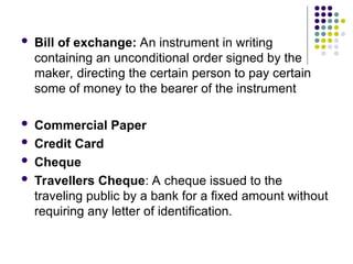  Bill of exchange: An instrument in writing
containing an unconditional order signed by the
maker, directing the certain person to pay certain
some of money to the bearer of the instrument
 Commercial Paper
 Credit Card
 Cheque
 Travellers Cheque: A cheque issued to the
traveling public by a bank for a fixed amount without
requiring any letter of identification.
 