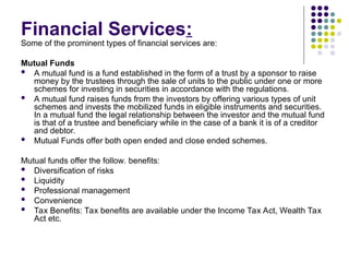 Financial Services:
Some of the prominent types of financial services are:
Mutual Funds
 A mutual fund is a fund established in the form of a trust by a sponsor to raise
money by the trustees through the sale of units to the public under one or more
schemes for investing in securities in accordance with the regulations.
 A mutual fund raises funds from the investors by offering various types of unit
schemes and invests the mobilized funds in eligible instruments and securities.
In a mutual fund the legal relationship between the investor and the mutual fund
is that of a trustee and beneficiary while in the case of a bank it is of a creditor
and debtor.
 Mutual Funds offer both open ended and close ended schemes.
Mutual funds offer the follow. benefits:
 Diversification of risks
 Liquidity
 Professional management
 Convenience
 Tax Benefits: Tax benefits are available under the Income Tax Act, Wealth Tax
Act etc.
 