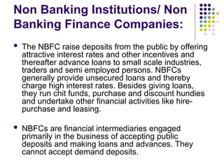 Non Banking Institutions/ Non
Banking Finance Companies:
 The NBFC raise deposits from the public by offering
attractive interest rates and other incentives and
thereafter advance loans to small scale industries,
traders and semi employed persons. NBFCs
generally provide unsecured loans and thereby
charge high interest rates. Besides giving loans,
they run chit funds, purchase and discount hundies
and undertake other financial activities like hire-
purchase and leasing.
 NBFCs are financial intermediaries engaged
primarily in the business of accepting public
deposits and making loans and advances. They
cannot accept demand deposits.
 
