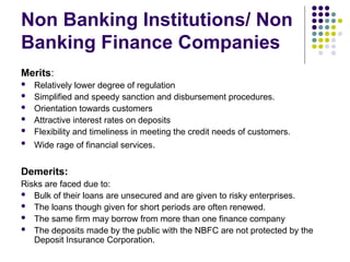 Non Banking Institutions/ Non
Banking Finance Companies
Merits:
 Relatively lower degree of regulation
 Simplified and speedy sanction and disbursement procedures.
 Orientation towards customers
 Attractive interest rates on deposits
 Flexibility and timeliness in meeting the credit needs of customers.
 Wide rage of financial services.
Demerits:
Risks are faced due to:
 Bulk of their loans are unsecured and are given to risky enterprises.
 The loans though given for short periods are often renewed.
 The same firm may borrow from more than one finance company
 The deposits made by the public with the NBFC are not protected by the
Deposit Insurance Corporation.
 