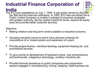 Industrial Finance Corporation of
India
The IFCI was established on July 1, 1948. It was jointly owned by the GOI,
the RBI and the financial institutions. In 1993, IFCI was converted into a
Public Limited Company to enable it reshape its business strategies
with greater authority, tap the capital market for funds, expand its equity
base and provide better customer services.
Objective:
 Making medium and long term credit available to industrial concerns.
 Assisting industrial concerns which have planned schemes for
manufacture of or modernization and expansion of a plant.
 Provide project finance, merchant banking, equipment leasing etc. and
promotional services.
 To give priority to development of backward areas, new entrepreneurs
and technocrats, indigenous technology, ancillary industries etc.
 Provide financial assistance to public companies and cooperative
sectors engaged in manufacturing, mining, shipping, hotel business etc.
 