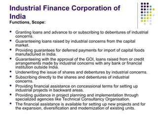 Industrial Finance Corporation of
India
Functions, Scope:
 Granting loans and advance to or subscribing to debentures of industrial
concerns.
 Guaranteeing loans raised by industrial concerns from the capital
market.
 Providing guarantees for deferred payments for import of capital foods
manufactured in India.
 Guaranteeing with the approval of the GOI, loans raised from or credit
arrangements made by industrial concerns with any bank or financial
institution outside India.
 Underwriting the issue of shares and debentures by industrial concerns.
 Subscribing directly to the shares and debentures of industrial
concerns.
 Providing financial assistance on concessional terms for setting up
industrial projects in backward areas.
 Providing guidance in project planning and implementation through
specialized agencies like Technical Consultancy Organisation.
 The financial assistance is available for setting up new projects and for
the expansion, diversification and modernization of existing units.
 