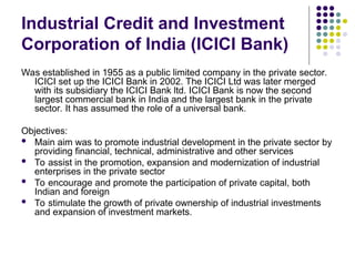 Industrial Credit and Investment
Corporation of India (ICICI Bank)
Was established in 1955 as a public limited company in the private sector.
ICICI set up the ICICI Bank in 2002. The ICICI Ltd was later merged
with its subsidiary the ICICI Bank ltd. ICICI Bank is now the second
largest commercial bank in India and the largest bank in the private
sector. It has assumed the role of a universal bank.
Objectives:
 Main aim was to promote industrial development in the private sector by
providing financial, technical, administrative and other services
 To assist in the promotion, expansion and modernization of industrial
enterprises in the private sector
 To encourage and promote the participation of private capital, both
Indian and foreign
 To stimulate the growth of private ownership of industrial investments
and expansion of investment markets.
 