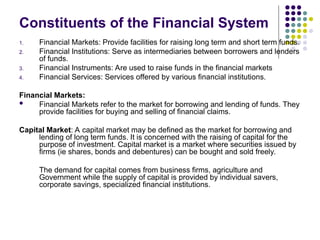 Constituents of the Financial System
1. Financial Markets: Provide facilities for raising long term and short term funds.
2. Financial Institutions: Serve as intermediaries between borrowers and lenders
of funds.
3. Financial Instruments: Are used to raise funds in the financial markets
4. Financial Services: Services offered by various financial institutions.
Financial Markets:
 Financial Markets refer to the market for borrowing and lending of funds. They
provide facilities for buying and selling of financial claims.
Capital Market: A capital market may be defined as the market for borrowing and
lending of long term funds. It is concerned with the raising of capital for the
purpose of investment. Capital market is a market where securities issued by
firms (ie shares, bonds and debentures) can be bought and sold freely.
The demand for capital comes from business firms, agriculture and
Government while the supply of capital is provided by individual savers,
corporate savings, specialized financial institutions.
 