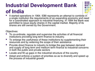 Industrial Development Bank
of India
 It started operations in 1964. IDBI represents an attempt to combine in
a single institution the requirements of an expanding economy and need
for a coordinated approach to industrial financing. In 1994 the Bank was
permitted to issue equity shares in the capital market. Majority of its
shares are still owned by the Government.
Objectives:
 To co-ordinate, regulate and supervise the activities of all financial
institutions providing long term finance to industry.
 To enlarge the usefulness of these institutions by supplementing their
resources and by widening the scope of their assistance
 Provide direct finance to industry to bridge the gap between demand
and supply of long term and medium term finance to industrial concerns
in both the public and private sectors
 Locate and fill up gaps in the industrial structure of the country
 Adopt and enforce a system of priorities so as to diversify and speed up
the process of industrial growth
 