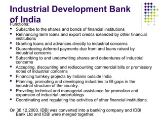 Industrial Development Bank
of India
Functions:
 Subscribe to the shares and bonds of financial institutions
 Refinancing term loans and export credits extended by other financial
institutions
 Granting loans and advances directly to industrial concerns
 Guaranteeing deferred payments due from and loans raised by
industrial concerns
 Subscribing to and underwriting shares and debentures of industrial
concerns
 Accepting, discounting and rediscounting commercial bills or promissory
notes of industrial concerns
 Financing turnkey projects by Indians outside India
 Planning, promoting and developing industries to fill gaps in the
industrial structure of the country.
 Providing technical and managerial assistance for promotion and
expansion of industrial undertakings
 Coordinating and regulating the activities of other financial institutions.
On 30.12.2003, IDBI was converted into a banking company and IDBI
Bank Ltd and IDBI were merged together.
 