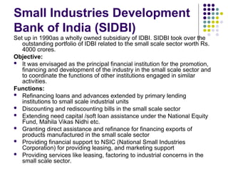 Small Industries Development
Bank of India (SIDBI)
Set up in 1990as a wholly owned subsidiary of IDBI. SIDBI took over the
outstanding portfolio of IDBI related to the small scale sector worth Rs.
4000 crores.
Objective:
 It was envisaged as the principal financial institution for the promotion,
financing and development of the industry in the small scale sector and
to coordinate the functions of other institutions engaged in similar
activities.
Functions:
 Refinancing loans and advances extended by primary lending
institutions to small scale industrial units
 Discounting and rediscounting bills in the small scale sector
 Extending need capital /soft loan assistance under the National Equity
Fund, Mahila Vikas Nidhi etc.
 Granting direct assistance and refinance for financing exports of
products manufactured in the small scale sector
 Providing financial support to NSIC (National Small Industries
Corporation) for providing leasing, and marketing support
 Providing services like leasing, factoring to industrial concerns in the
small scale sector.
 