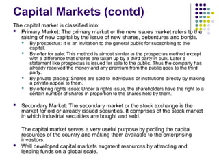 Capital Markets (contd)
The capital market is classified into:
 Primary Market: The primary market or the new issues market refers to the
raising of new capital by the issue of new shares, debentures and bonds.
 By prospectus: It is an invitation to the general public for subscribing to the
capital.
 By offer for sale: This method is almost similar to the prospectus method except
with a difference that shares are taken up by a third party in bulk. Later a
statement like prospectus is issued for sale to the public. Thus the company has
already received the money and any premium from the public goes to the third
party.
 By private placing: Shares are sold to individuals or institutions directly by making
a private appeal to them.
 By offering rights issue: Under a rights issue, the shareholders have the right to a
certain number of shares in proportion to the shares held by them.
 Secondary Market: The secondary market or the stock exchange is the
market for old or already issued securities. It comprises of the stock market
in which industrial securities are bought and sold.
The capital market serves a very useful purpose by pooling the capital
resources of the country and making them available to the enterprising
investors.
 Well developed capital markets augment resources by attracting and
lending funds on a global scale.
 