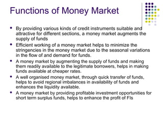 Functions of Money Market
 By providing various kinds of credit instruments suitable and
attractive for different sections, a money market augments the
supply of funds
 Efficient working of a money market helps to minimize the
stringencies in the money market due to the seasonal variations
in the flow of and demand for funds.
 A money market by augmenting the supply of funds and making
them readily available to the legitimate borrowers, helps in making
funds available at cheaper rates.
 A well organised money market, through quick transfer of funds,
helps to avoid regional imbalances in availability of funds and
enhances the liquidity available.
 A money market by providing profitable investment opportunities for
short term surplus funds, helps to enhance the profit of FIs
 