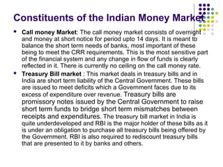 Constituents of the Indian Money Market
 Call money Market: The call money market consists of overnight
and money at short notice for period upto 14 days. It is meant to
balance the short term needs of banks, most important of these
being to meet the CRR requirements. This is the most sensitive part
of the financial system and any change in flow of funds is clearly
reflected in it. There is currently no ceiling on the call money rate.
 Treasury Bill market : This market deals in treasury bills and in
India are short term liability of the Central Government. These bills
are issued to meet deficits which a Government faces due to its
excess of expenditure over revenue. Treasury bills are
promissory notes issued by the Central Government to raise
short term funds to bridge short term mismatches between
receipts and expenditures. The treasury bill market in India is
quite underdeveloped and RBI is the major holder of these bills as it
is under an obligation to purchase all treasury bills being offered by
the Government. RBI is also required to rediscount treasury bills
that are presented to it by banks and others.
 