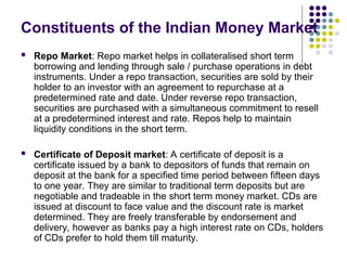  Repo Market: Repo market helps in collateralised short term
borrowing and lending through sale / purchase operations in debt
instruments. Under a repo transaction, securities are sold by their
holder to an investor with an agreement to repurchase at a
predetermined rate and date. Under reverse repo transaction,
securities are purchased with a simultaneous commitment to resell
at a predetermined interest and rate. Repos help to maintain
liquidity conditions in the short term.
 Certificate of Deposit market: A certificate of deposit is a
certificate issued by a bank to depositors of funds that remain on
deposit at the bank for a specified time period between fifteen days
to one year. They are similar to traditional term deposits but are
negotiable and tradeable in the short term money market. CDs are
issued at discount to face value and the discount rate is market
determined. They are freely transferable by endorsement and
delivery, however as banks pay a high interest rate on CDs, holders
of CDs prefer to hold them till maturity.
Constituents of the Indian Money Market
 