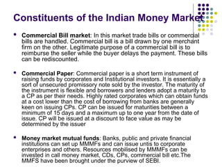 Constituents of the Indian Money Market
 Commercial Bill market: In this market trade bills or commercial
bills are handled. Commercial bill is a bill drawn by one merchant
firm on the other. Legitimate purpose of a commercial bill is to
reimburse the seller while the buyer delays the payment. These bills
can be rediscounted.
 Commercial Paper: Commercial paper is a short term instrument of
raising funds by corporates and Institutional investors. It is essentially a
sort of unsecured promissory note sold by the investor. The maturity of
the instrument is flexible and borrowers and lenders adopt a maturity to
a CP as per their needs. Highly rated corporates which can obtain funds
at a cost lower than the cost of borrowing from banks are generally
keen on issuing CPs. CP can be issued for maturities between a
minimum of 15 days and a maximum up to one year from the date of
issue. CP will be issued at a discount to face value as may be
determined by the issuer
 Money market mutual funds: Banks, public and private financial
institutions can set up MMMFs and can issue untis to corporate
enterprises and others. Resources mobilised by MMMFs can be
invested in call money market, CDs, CPs, commercial bill etc.The
MMFS have been brought under the purview of SEBI.
 