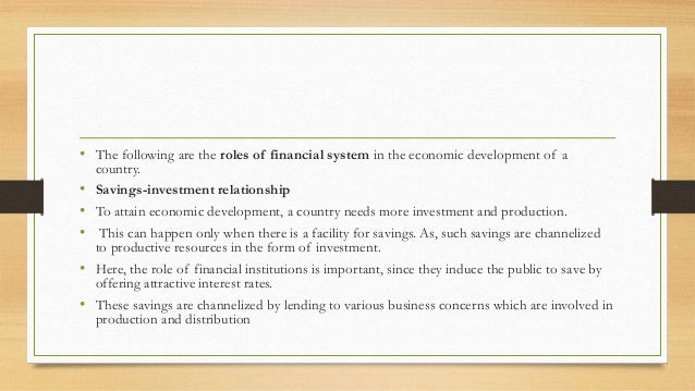 • The following are the roles of financial system in the economic development of a
country.
• Savings-investment relationship
• To attain economic development, a country needs more investment and production.
• This can happen only when there is a facility for savings. As, such savings are channelized
to productive resources in the form of investment.
• Here, the role of financial institutions is important, since they induce the public to save by
offering attractive interest rates.
• These savings are channelized by lending to various business concerns which are involved in
production and distribution
 
