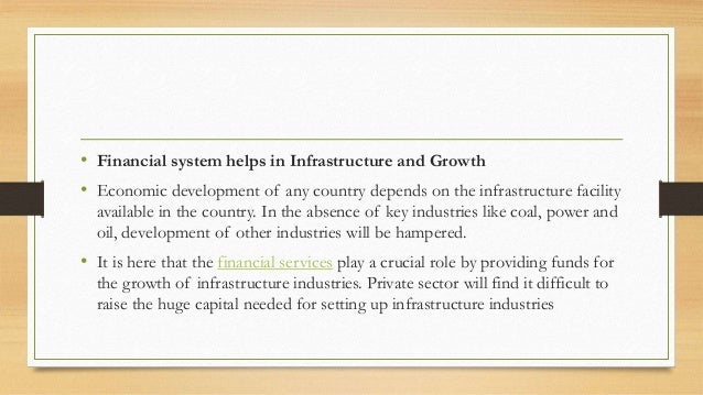 • Financial system helps in Infrastructure and Growth
• Economic development of any country depends on the infrastructure facility
available in the country. In the absence of key industries like coal, power and
oil, development of other industries will be hampered.
• It is here that the financial services play a crucial role by providing funds for
the growth of infrastructure industries. Private sector will find it difficult to
raise the huge capital needed for setting up infrastructure industries
 