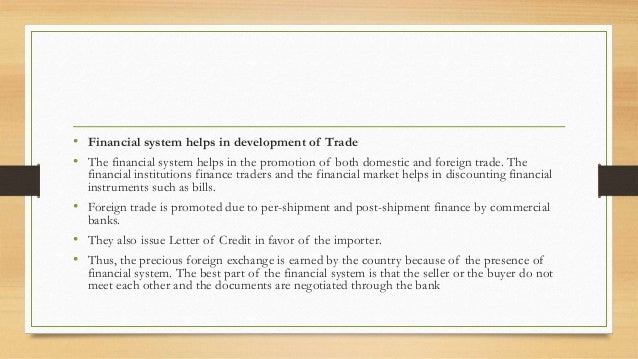 • Financial system helps in development of Trade
• The financial system helps in the promotion of both domestic and foreign trade. The
financial institutions finance traders and the financial market helps in discounting financial
instruments such as bills.
• Foreign trade is promoted due to per-shipment and post-shipment finance by commercial
banks.
• They also issue Letter of Credit in favor of the importer.
• Thus, the precious foreign exchange is earned by the country because of the presence of
financial system. The best part of the financial system is that the seller or the buyer do not
meet each other and the documents are negotiated through the bank
 