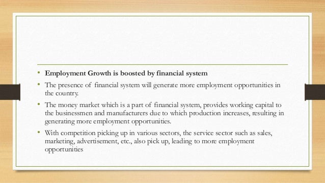 • Employment Growth is boosted by financial system
• The presence of financial system will generate more employment opportunities in
the country.
• The money market which is a part of financial system, provides working capital to
the businessmen and manufacturers due to which production increases, resulting in
generating more employment opportunities.
• With competition picking up in various sectors, the service sector such as sales,
marketing, advertisement, etc., also pick up, leading to more employment
opportunities
 