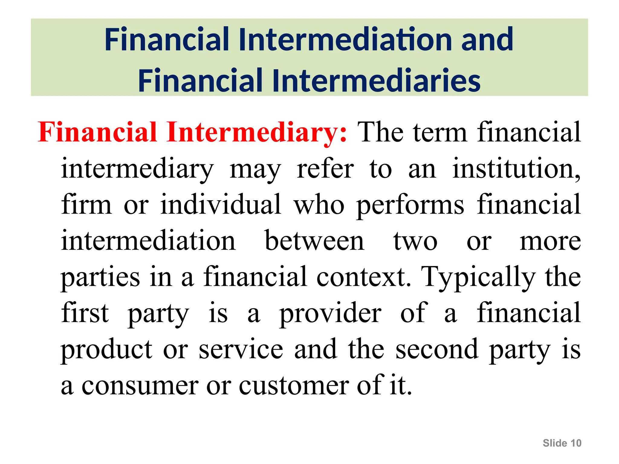 Financial Intermediation and
Financial Intermediaries
Financial Intermediary: The term financial
intermediary may refer to an institution,
firm or individual who performs financial
intermediation between two or more
parties in a financial context. Typically the
first party is a provider of a financial
product or service and the second party is
a consumer or customer of it.
Slide 10
 