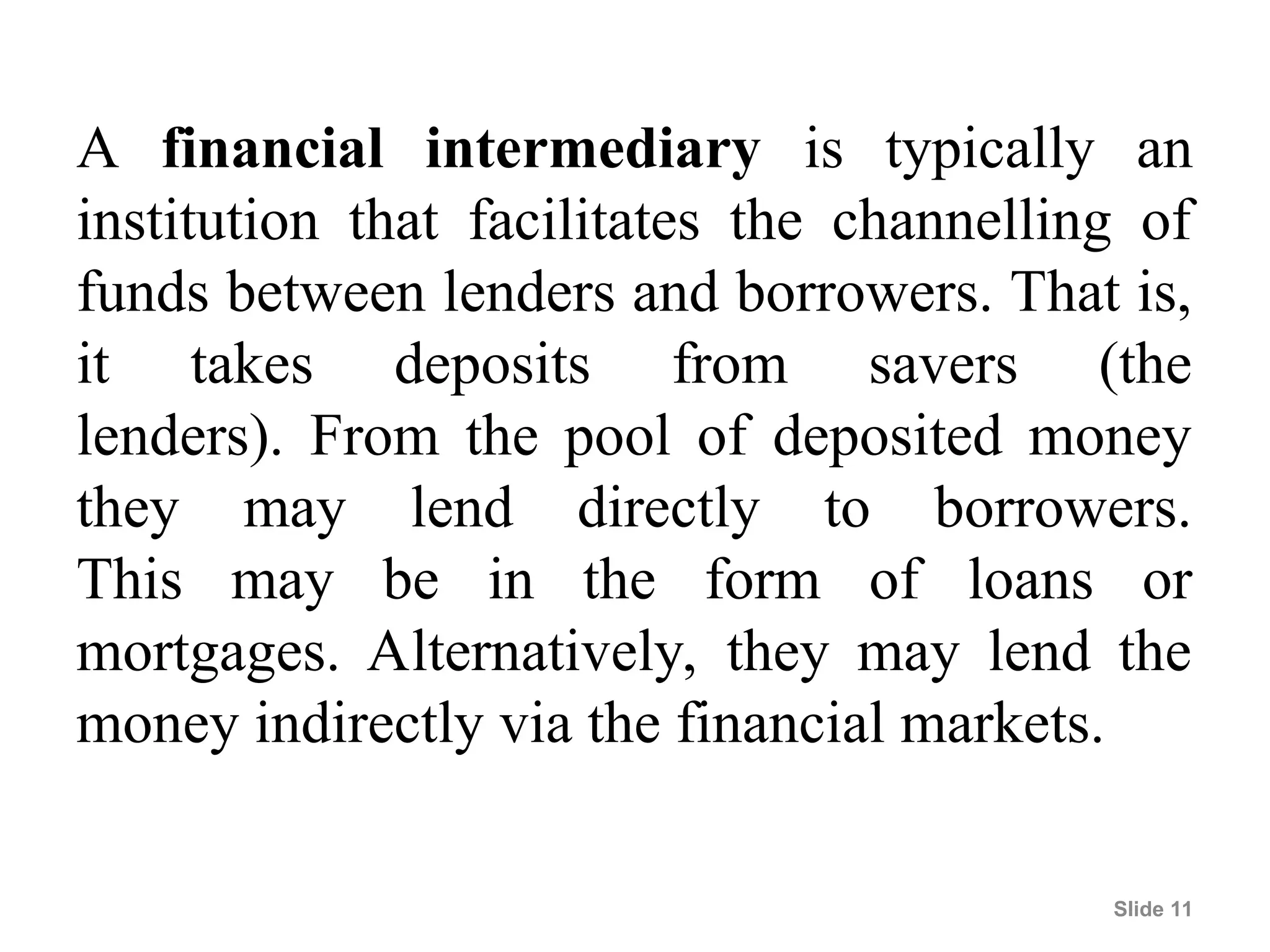 A financial intermediary is typically an
institution that facilitates the channelling of
funds between lenders and borrowers. That is,
it takes deposits from savers (the
lenders). From the pool of deposited money
they may lend directly to borrowers.
This may be in the form of loans or
mortgages. Alternatively, they may lend the
money indirectly via the financial markets.
Slide 11
 