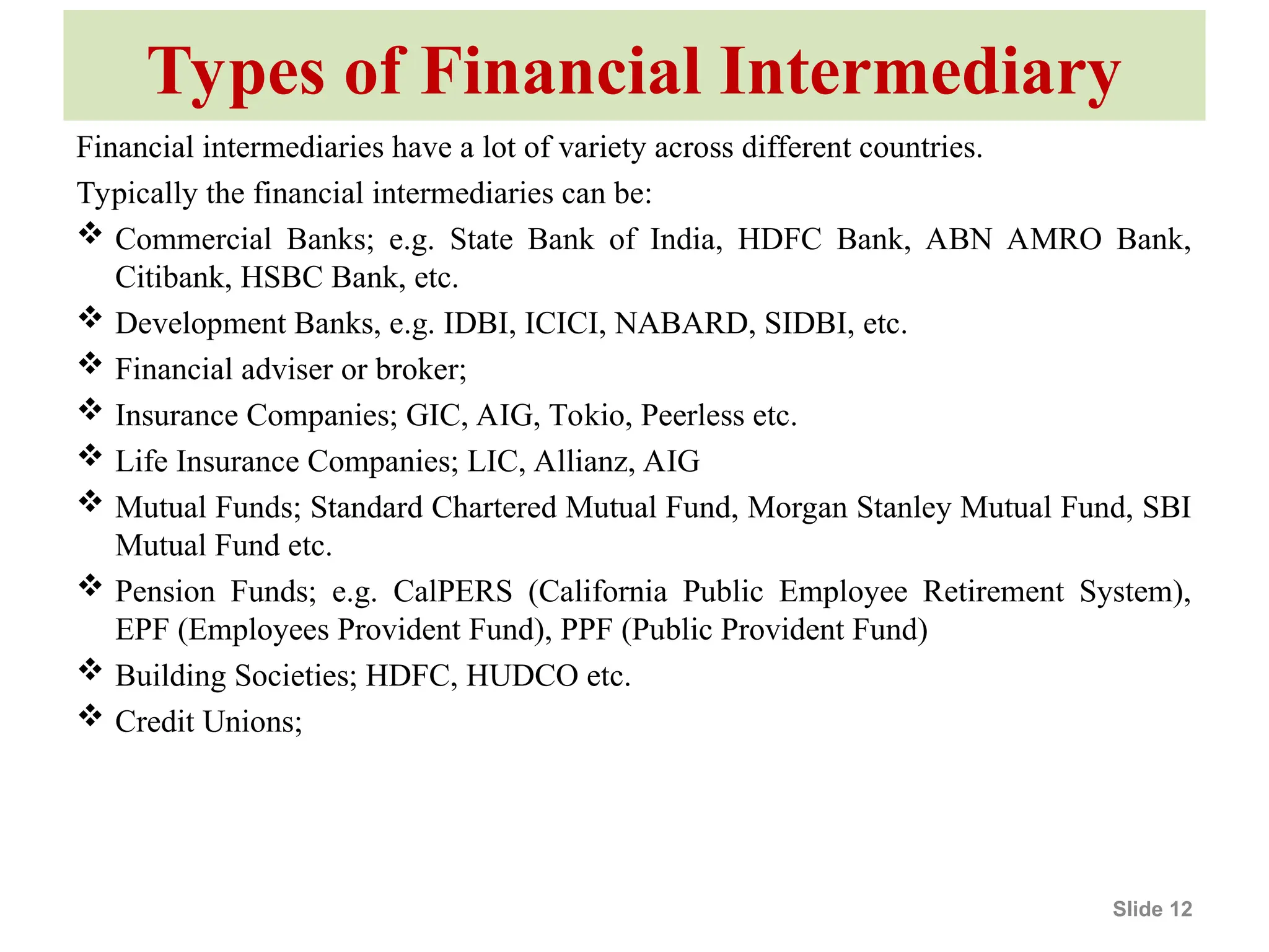 Types of Financial Intermediary
Financial intermediaries have a lot of variety across different countries.
Typically the financial intermediaries can be:
 Commercial Banks; e.g. State Bank of India, HDFC Bank, ABN AMRO Bank,
Citibank, HSBC Bank, etc.
 Development Banks, e.g. IDBI, ICICI, NABARD, SIDBI, etc.
 Financial adviser or broker;
 Insurance Companies; GIC, AIG, Tokio, Peerless etc.
 Life Insurance Companies; LIC, Allianz, AIG
 Mutual Funds; Standard Chartered Mutual Fund, Morgan Stanley Mutual Fund, SBI
Mutual Fund etc.
 Pension Funds; e.g. CalPERS (California Public Employee Retirement System),
EPF (Employees Provident Fund), PPF (Public Provident Fund)
 Building Societies; HDFC, HUDCO etc.
 Credit Unions;
Slide 12
 