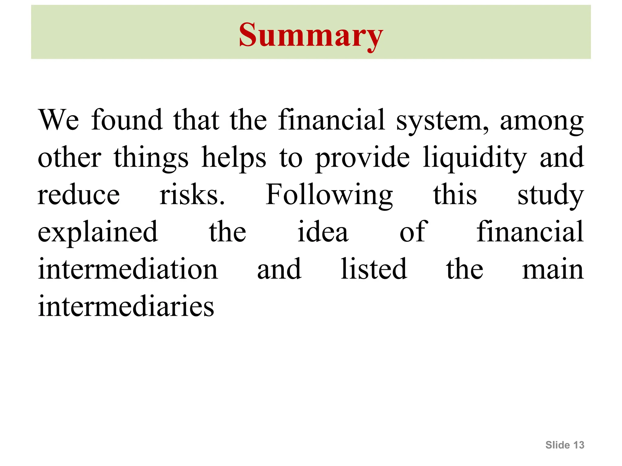 Summary
We found that the financial system, among
other things helps to provide liquidity and
reduce risks. Following this study
explained the idea of financial
intermediation and listed the main
intermediaries
Slide 13
 
