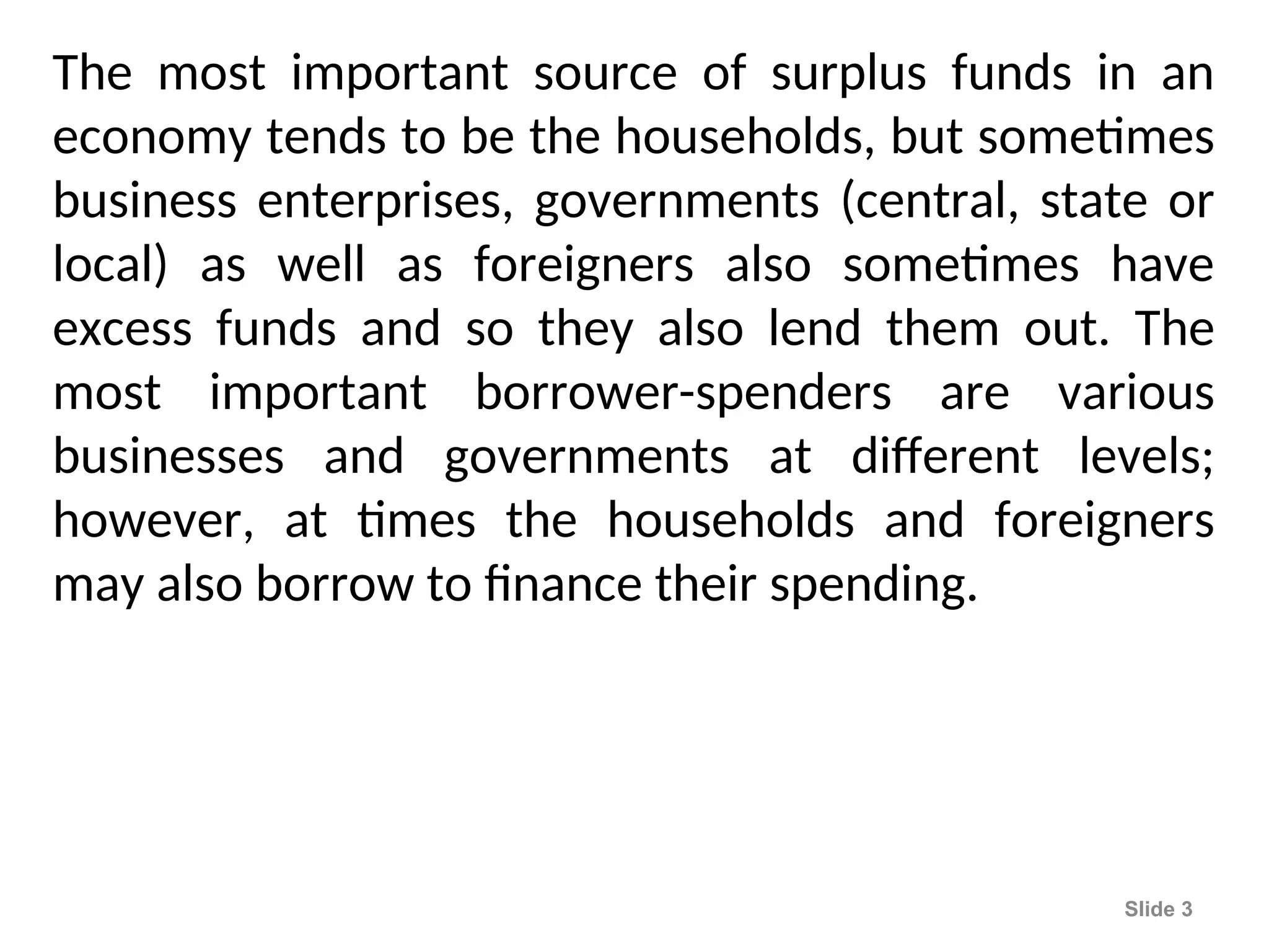 The most important source of surplus funds in an
economy tends to be the households, but sometimes
business enterprises, governments (central, state or
local) as well as foreigners also sometimes have
excess funds and so they also lend them out. The
most important borrower-spenders are various
businesses and governments at different levels;
however, at times the households and foreigners
may also borrow to finance their spending.
Slide 3
 