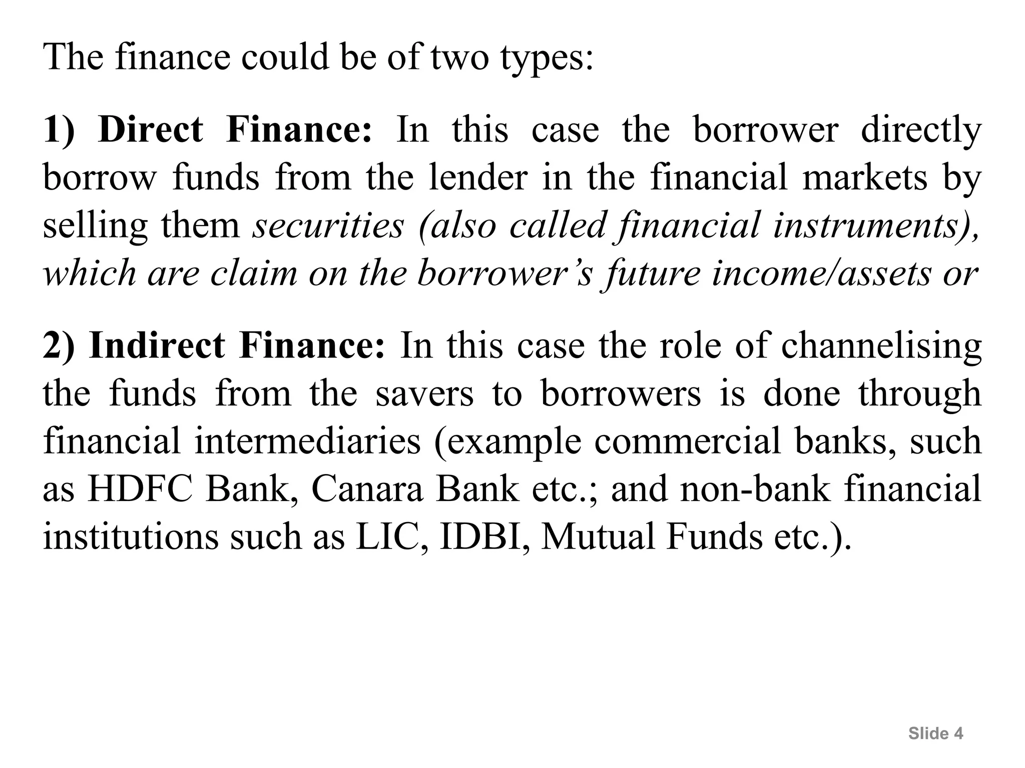 Slide 4
The finance could be of two types:
1) Direct Finance: In this case the borrower directly
borrow funds from the lender in the financial markets by
selling them securities (also called financial instruments),
which are claim on the borrower’s future income/assets or
2) Indirect Finance: In this case the role of channelising
the funds from the savers to borrowers is done through
financial intermediaries (example commercial banks, such
as HDFC Bank, Canara Bank etc.; and non-bank financial
institutions such as LIC, IDBI, Mutual Funds etc.).
 