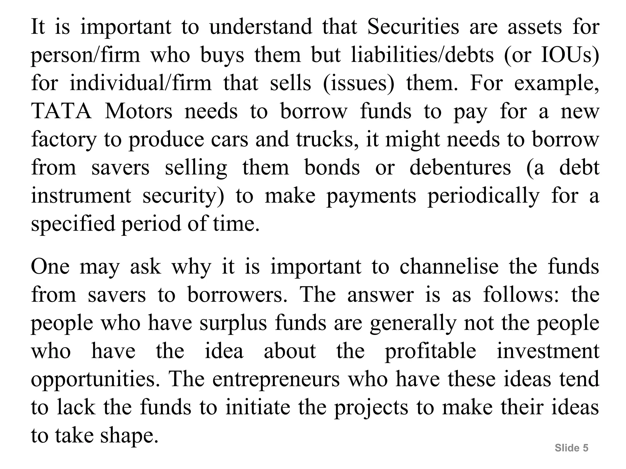 Slide 5
It is important to understand that Securities are assets for
person/firm who buys them but liabilities/debts (or IOUs)
for individual/firm that sells (issues) them. For example,
TATA Motors needs to borrow funds to pay for a new
factory to produce cars and trucks, it might needs to borrow
from savers selling them bonds or debentures (a debt
instrument security) to make payments periodically for a
specified period of time.
One may ask why it is important to channelise the funds
from savers to borrowers. The answer is as follows: the
people who have surplus funds are generally not the people
who have the idea about the profitable investment
opportunities. The entrepreneurs who have these ideas tend
to lack the funds to initiate the projects to make their ideas
to take shape.
 