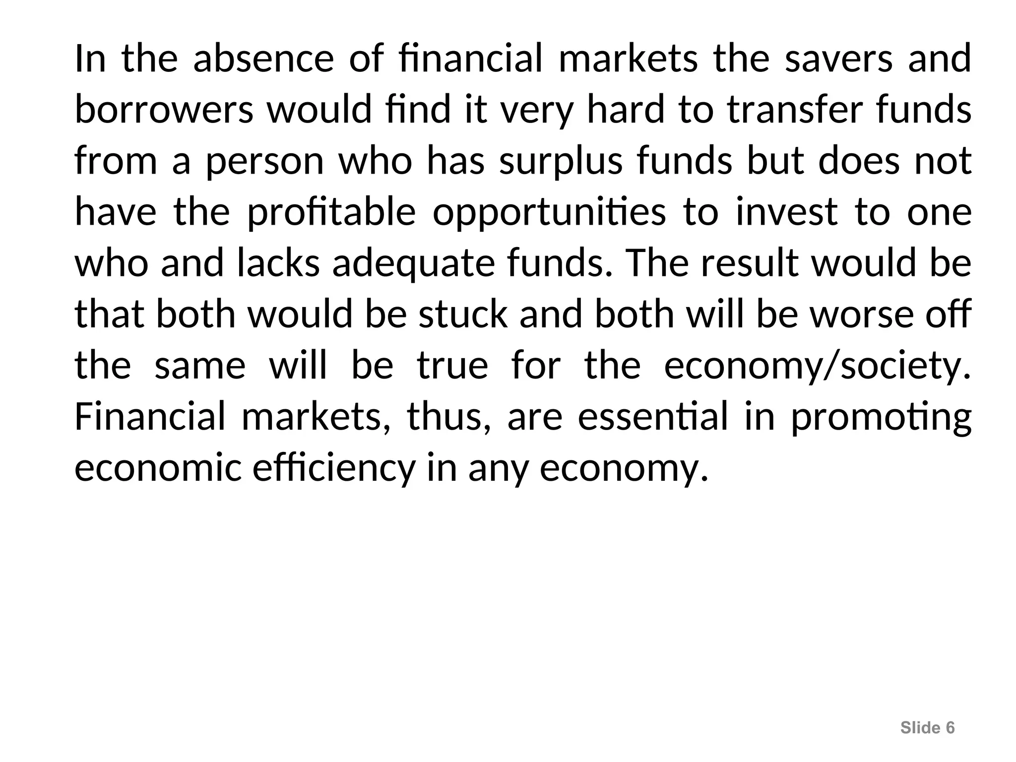 In the absence of financial markets the savers and
borrowers would find it very hard to transfer funds
from a person who has surplus funds but does not
have the profitable opportunities to invest to one
who and lacks adequate funds. The result would be
that both would be stuck and both will be worse off
the same will be true for the economy/society.
Financial markets, thus, are essential in promoting
economic efficiency in any economy.
Slide 6
 
