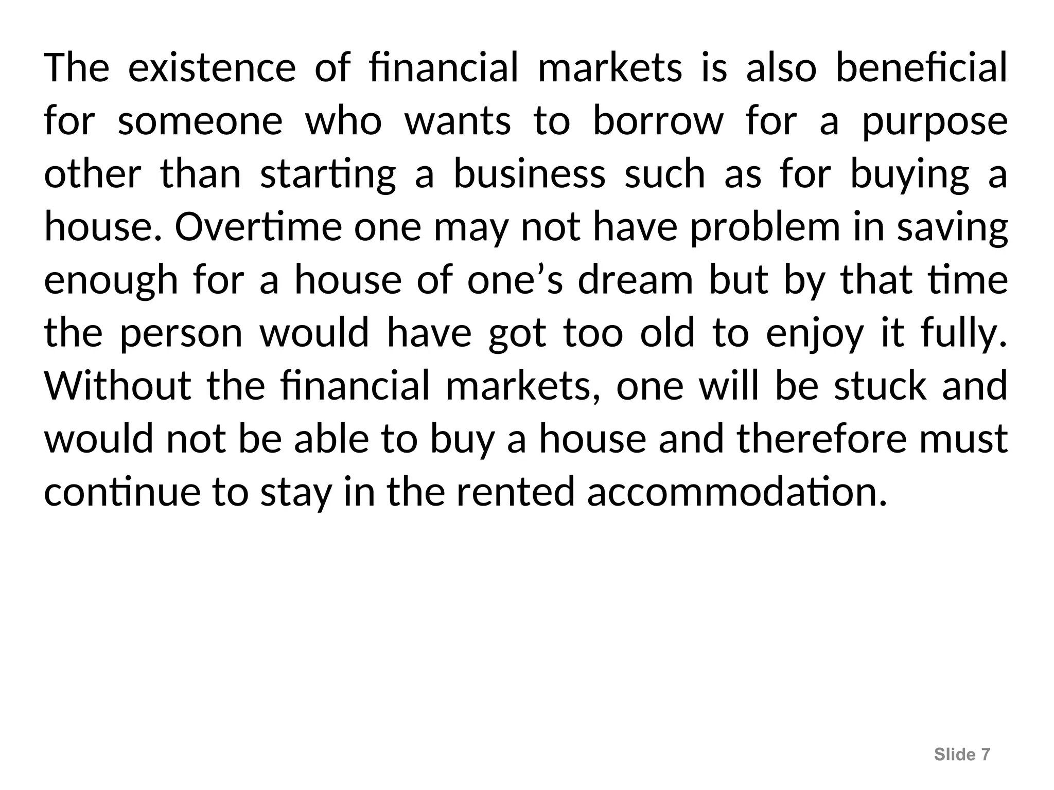 The existence of financial markets is also beneficial
for someone who wants to borrow for a purpose
other than starting a business such as for buying a
house. Overtime one may not have problem in saving
enough for a house of one’s dream but by that time
the person would have got too old to enjoy it fully.
Without the financial markets, one will be stuck and
would not be able to buy a house and therefore must
continue to stay in the rented accommodation.
Slide 7
 