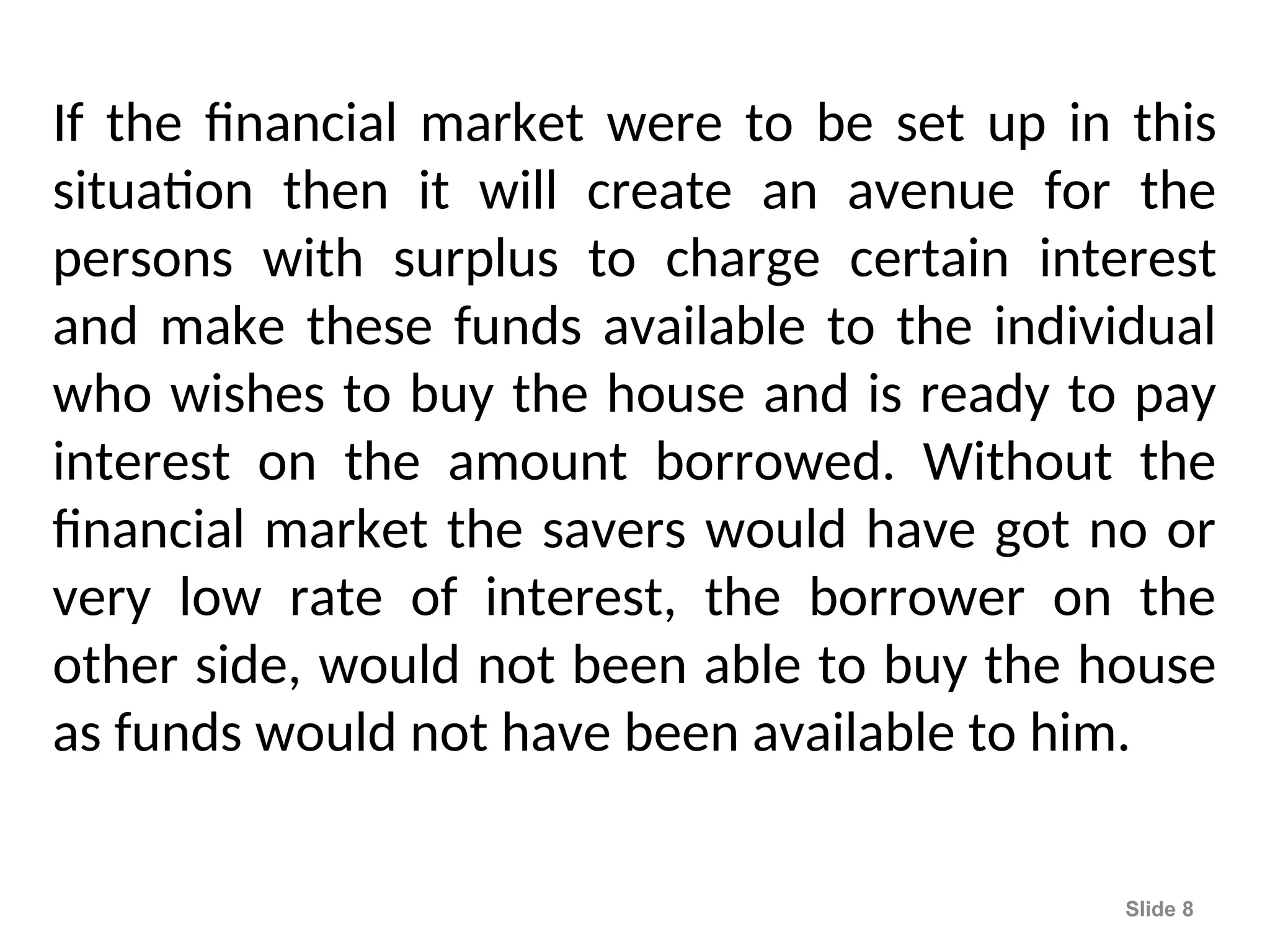 If the financial market were to be set up in this
situation then it will create an avenue for the
persons with surplus to charge certain interest
and make these funds available to the individual
who wishes to buy the house and is ready to pay
interest on the amount borrowed. Without the
financial market the savers would have got no or
very low rate of interest, the borrower on the
other side, would not been able to buy the house
as funds would not have been available to him.
Slide 8
 