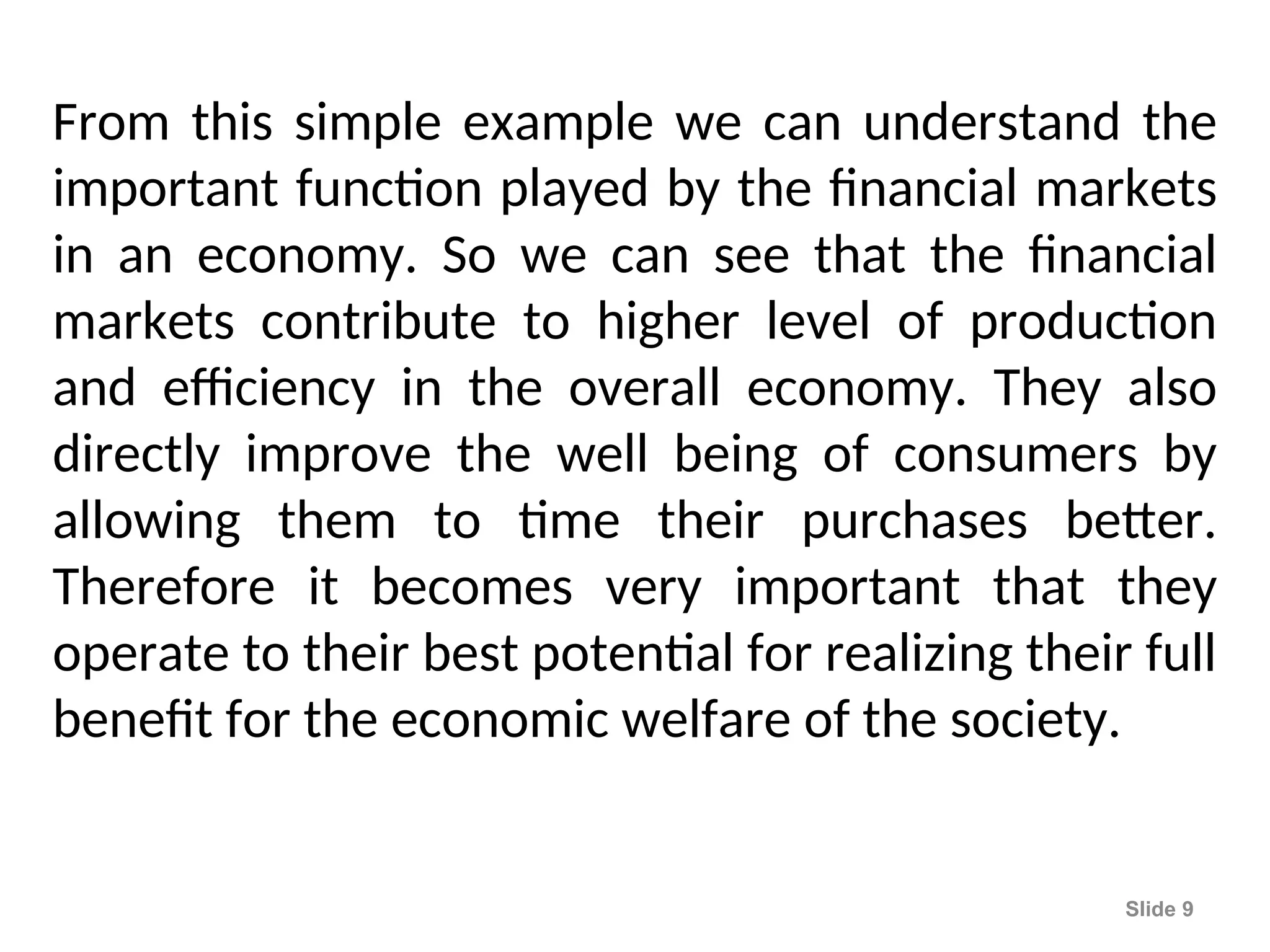 From this simple example we can understand the
important function played by the financial markets
in an economy. So we can see that the financial
markets contribute to higher level of production
and efficiency in the overall economy. They also
directly improve the well being of consumers by
allowing them to time their purchases better.
Therefore it becomes very important that they
operate to their best potential for realizing their full
benefit for the economic welfare of the society.
Slide 9
 