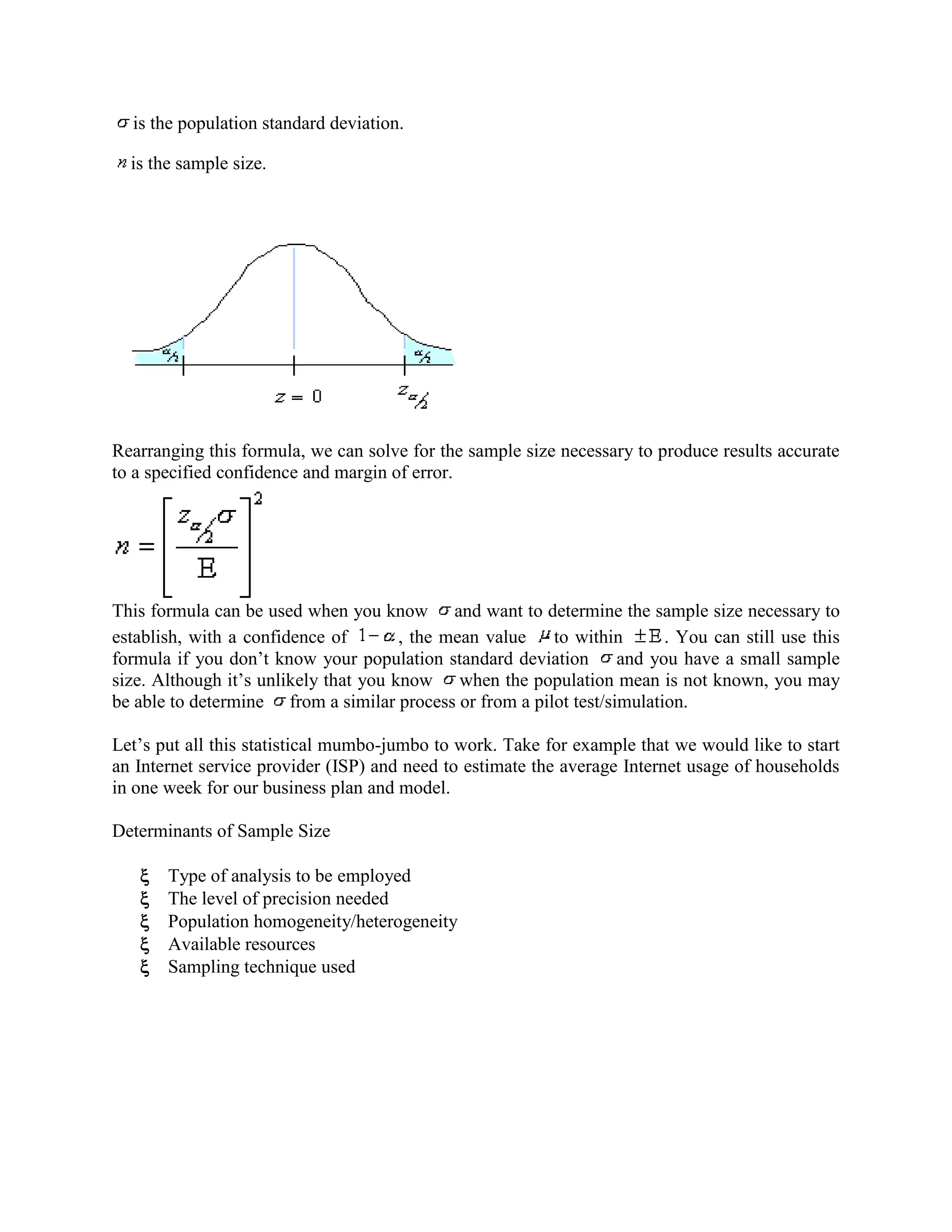 is the population standard deviation.
is the sample size.
Rearranging this formula, we can solve for the sample size necessary to produce results accurate
to a specified confidence and margin of error.
This formula can be used when you know and want to determine the sample size necessary to
establish, with a confidence of
, the mean value to within
. You can still use this
formula if you don‘t know your population standard deviation and you have a small sample
size. Although it‘s unlikely that you know when the population mean is not known, you may
be able to determine from a similar process or from a pilot test/simulation.
Let‘s put all this statistical mumbo-jumbo to work. Take for example that we would like to start
an Internet service provider (ISP) and need to estimate the average Internet usage of households
in one week for our business plan and model.
Determinants of Sample Size
Type of analysis to be employed
The level of precision needed
Population homogeneity/heterogeneity
Available resources
Sampling technique used