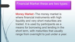Financial Market these are two types:
Money Market:-The money market is
where financial instruments with high
liquidity and very short maturities are
traded. It is used by participants as a
means for borrowing and lending in the
short term, with maturities that usually
range from overnight to just under a year.
 