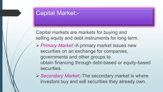 Capital Market:-
Capital markets are markets for buying and
selling equity and debt instruments for long term.
 Primary Market:-A primary market issues new
securities on an exchange for companies,
governments and other groups to
obtain financing through debt-based or equity-based
securities.
 Secondary Market;-The secondary market is where
investors buy and sell securities they already own.
 