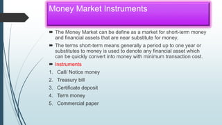 Money Market Instruments
 The Money Market can be define as a market for short-term money
and financial assets that are near substitute for money.
 The terms short-term means generally a period up to one year or
substitutes to money is used to denote any financial asset which
can be quickly convert into money with minimum transaction cost.
 Instruments
1. Call/ Notice money
2. Treasury bill
3. Certificate deposit
4. Term money
5. Commercial paper
 