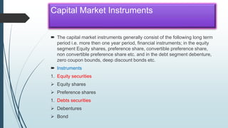 Capital Market Instruments
 The capital market instruments generally consist of the following long term
period i.e. more then one year period, financial instruments; in the equity
segment Equity shares, preference share, convertible preference share,
non convertible preference share etc. and in the debt segment debenture,
zero coupon bounds, deep discount bonds etc.
 Instruments
1. Equity securities
 Equity shares
 Preference shares
1. Debts securities
 Debentures
 Bond
 