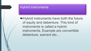 Hybrid instruments
Hybrid instruments have both the future
of equity and debenture. This kind of
instruments is called a hybrid
instruments. Example are convertible
debenture, warrant etc…
 
