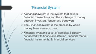 'Financial System'
 A financial system is the system that covers
financial transactions and the exchange of money
between investors, lender and borrowers.
 The Financial system is the process by which
money flows server to user.
 Financial system is a set of complex & closely
connected with financial institution, financial market,
financial instruments, & financial services
 