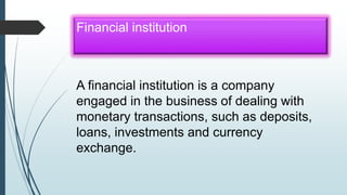 Financial institution
A financial institution is a company
engaged in the business of dealing with
monetary transactions, such as deposits,
loans, investments and currency
exchange.
 