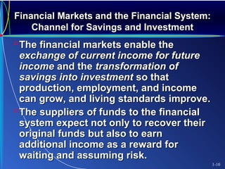 Financial Markets and the Financial System:Financial Markets and the Financial System:
Channel for Savings and InvestmentChannel for Savings and Investment
The financial markets enable theThe financial markets enable the
exchange of current income for futureexchange of current income for future
incomeincome and theand the transformation oftransformation of
savings into investmentsavings into investment so thatso that
production, employment, and incomeproduction, employment, and income
can grow, and living standards improve.can grow, and living standards improve.
The suppliers of funds to the financialThe suppliers of funds to the financial
system expect not only to recover theirsystem expect not only to recover their
original funds but also to earnoriginal funds but also to earn
additional income as a reward foradditional income as a reward for
waiting and assuming risk.waiting and assuming risk.
1-10
 