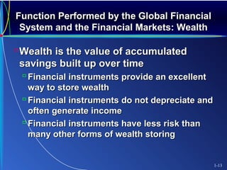 Function Performed by the Global FinancialFunction Performed by the Global Financial
System and the Financial Markets: WealthSystem and the Financial Markets: Wealth
Wealth is the value of accumulatedWealth is the value of accumulated
savings built up over timesavings built up over time
 Financial instruments provide an excellentFinancial instruments provide an excellent
way to store wealthway to store wealth
 Financial instruments do not depreciate andFinancial instruments do not depreciate and
often generate incomeoften generate income
 Financial instruments have less risk thanFinancial instruments have less risk than
many other forms of wealth storingmany other forms of wealth storing
1-13
 